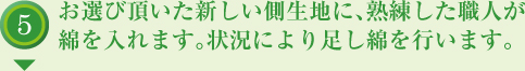 お選び頂いた新しい側生地に、熟練した職人が綿を入れます。状況により足し綿を行います。