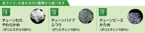 各サイズ、中身は次の3種類から選べます （1）チューンわた やわらかめ （2）チューンパイプ ふつう （3）チューンビーズ かため